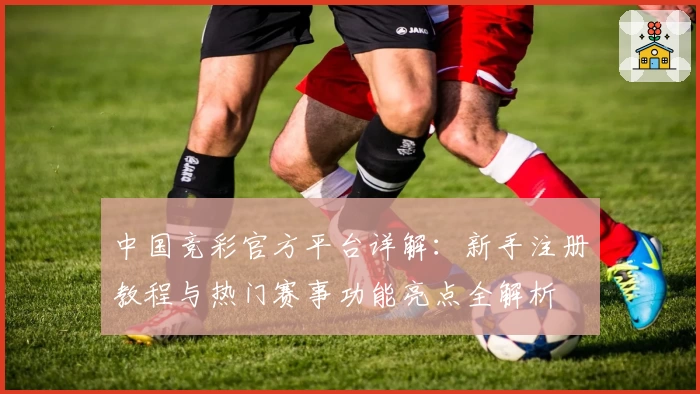 中国竞彩官方平台详解：新手注册教程与热门赛事功能亮点全解析
