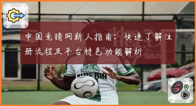 中国竞猜网新人指南：快速了解注册流程及平台特色功能解析