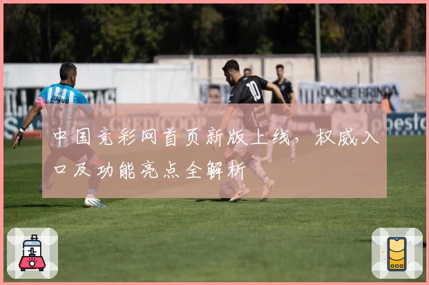 中国竞彩网首页新版上线，权威入口及功能亮点全解析