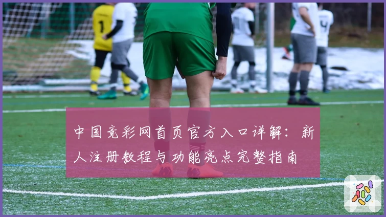 中国竞彩网首页官方入口详解：新人注册教程与功能亮点完整指南