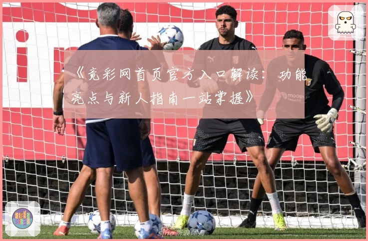 《竟彩网首页官方入口解读：功能亮点与新人指南一站掌握》