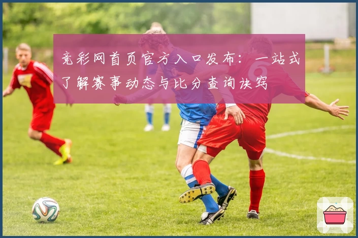 竞彩网首页官方入口发布：一站式了解赛事动态与比分查询诀窍