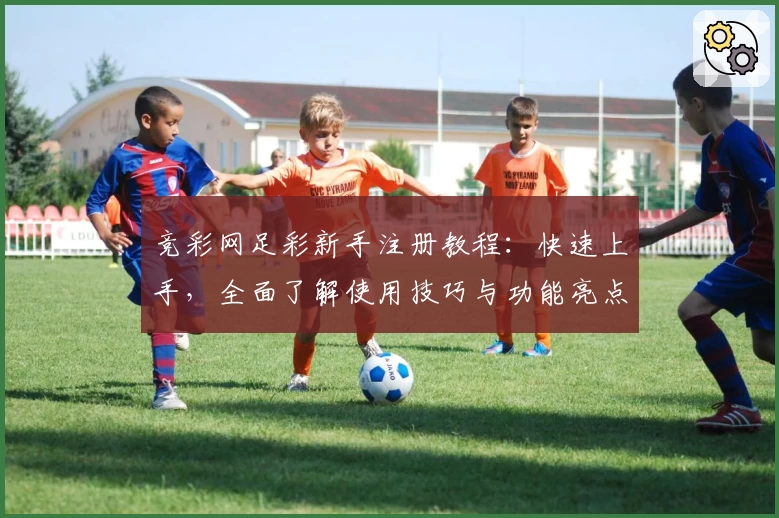 竞彩网足彩新手注册教程：快速上手，全面了解使用技巧与功能亮点