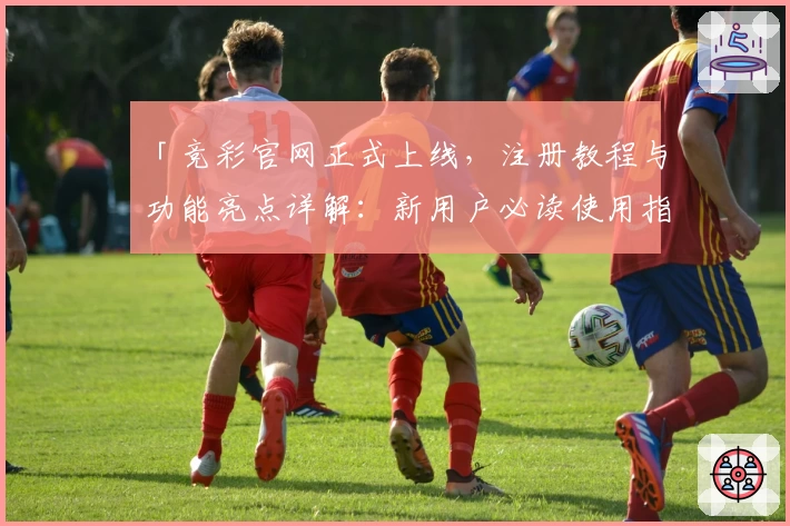 「竞彩官网正式上线，注册教程与功能亮点详解：新用户必读使用指南」