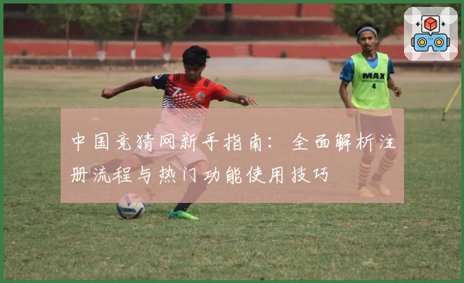中国竞猜网新手指南：全面解析注册流程与热门功能使用技巧