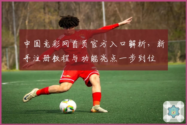 中国竞彩网首页官方入口解析，新手注册教程与功能亮点一步到位