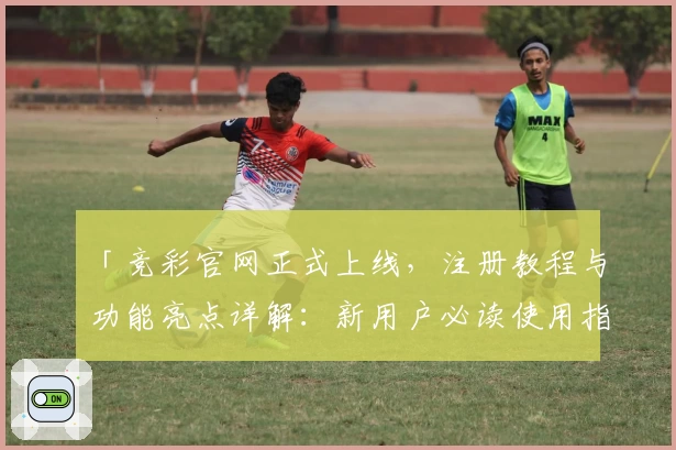 「竞彩官网正式上线，注册教程与功能亮点详解：新用户必读使用指南」