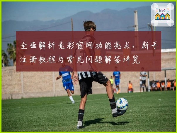全面解析竞彩官网功能亮点，新手注册教程与常见问题解答详览
