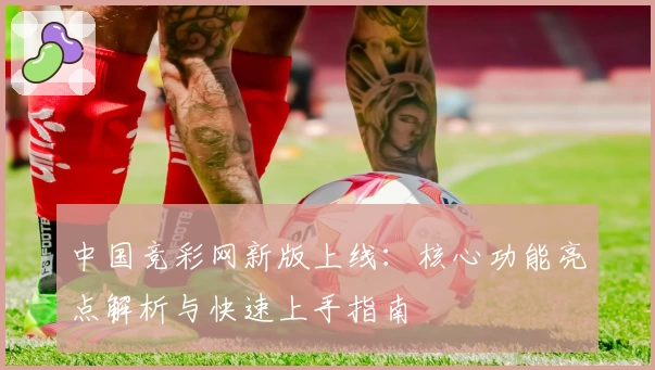 中国竞彩网新版上线：核心功能亮点解析与快速上手指南