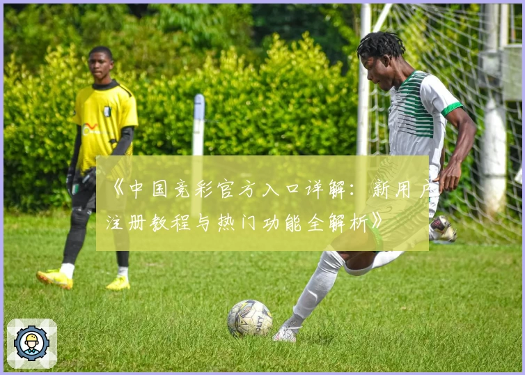 《中国竞彩官方入口详解：新用户注册教程与热门功能全解析》