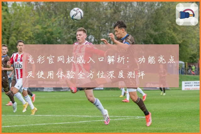 竞彩官网权威入口解析：功能亮点及使用体验全方位深度测评
