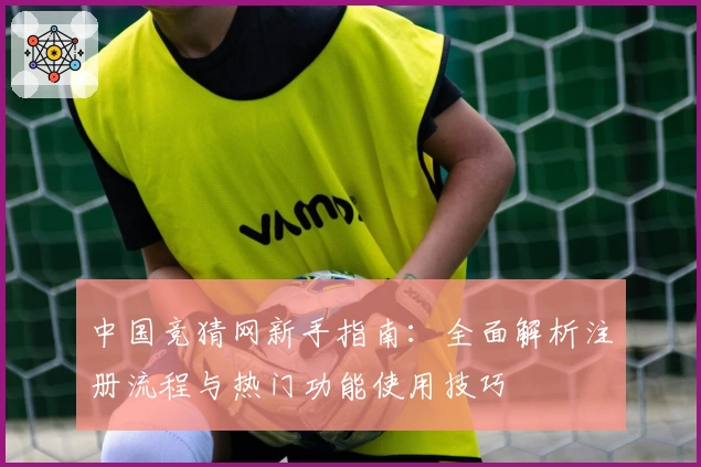中国竞猜网新手指南：全面解析注册流程与热门功能使用技巧
